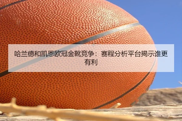 哈兰德和凯恩欧冠金靴竞争：赛程分析平台揭示谁更有利